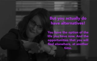 But you actually do
have alternatives!
You have the option of the
life you have now. And the
opportunities that you will
ﬁnd elsewhere, at another
time.
 