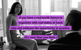 If you have a real-world chance to
take and embrace the opportunity to practice.
negotiate with real stakes at hand,
(It’s rarer than you think.)
 