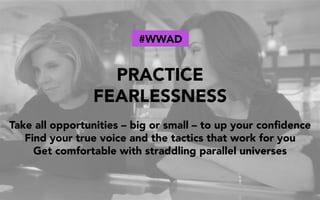 PRACTICE
FEARLESSNESS
Take all opportunities – big or small – to up your conﬁdence
Find your true voice and the tactics that work for you
Get comfortable with straddling parallel universes
#WWAD
 