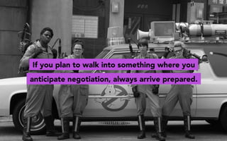If you plan to walk into something where you
anticipate negotiation, always arrive prepared.
 