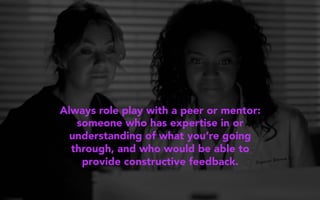 Always role play with a peer or mentor:
someone who has expertise in or
understanding of what you’re going
through, and who would be able to
provide constructive feedback.
 
