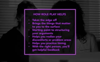 HOW ROLE PLAY HELPS
•  Takes the edge off
•  Brings the things that matter
to you to the surface
•  Starting point to structuring
your arguments
•  Helps you realize your
discomforts or problem areas
•  Helps you practice timing
•  With the right person, you’ll
get helpful feedback
 