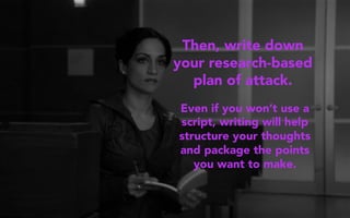 Then, write down
your research-based
plan of attack.
Even if you won’t use a
script, writing will help
structure your thoughts
and package the points
you want to make.
 