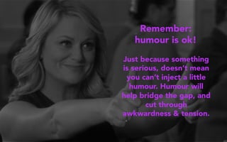Just because something
is serious, doesn’t mean
you can’t inject a little
humour. Humour will
help bridge the gap, and
cut through
awkwardness & tension.
Remember:
humour is ok!
 
