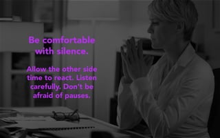 Be comfortable
with silence.
Allow the other side
time to react. Listen
carefully. Don’t be
afraid of pauses.
 