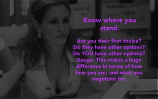 Know where you
stand.
Are you their ﬁrst choice?
Do they have other options?
Do YOU have other options?
Gauge. This makes a huge
difference in terms of how
ﬁrm you are, and what you
negotiate for.
 