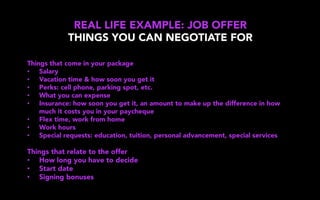 REAL LIFE EXAMPLE: JOB OFFER
THINGS YOU CAN NEGOTIATE FOR
Things that come in your package
•  Salary
•  Vacation time & how soon you get it
•  Perks: cell phone, parking spot, etc.
•  What you can expense
•  Insurance: how soon you get it, an amount to make up the difference in how
much it costs you in your paycheque
•  Flex time, work from home
•  Work hours
•  Special requests: education, tuition, personal advancement, special services
Things that relate to the offer
•  How long you have to decide
•  Start date
•  Signing bonuses
 