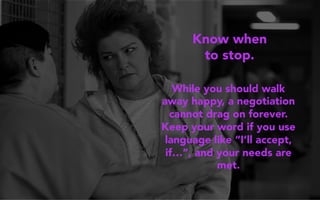 Know when
to stop.
While you should walk
away happy, a negotiation
cannot drag on forever.
Keep your word if you use
language like “I’ll accept,
if…”, and your needs are
met.
 