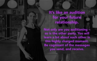 It’s like an audition
for your future
relationship.
Not only are you auditioning –
so is the other party. You will
learn a lot about each other in
this highly charged moment.
Be cognizant of the messages
you send, and receive.
 