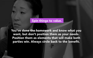You’ve done the homework and know what you
want, but don’t position them as your needs.
Position them as elements that will make both
parties win. Always circle back to the beneﬁt.
Spin things to value.
 