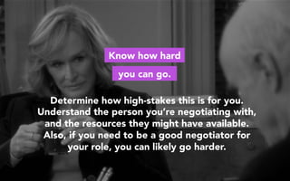 Determine how high-stakes this is for you.
Understand the person you’re negotiating with,
and the resources they might have available.
Also, if you need to be a good negotiator for
your role, you can likely go harder.
Know how hard
you can go.
 