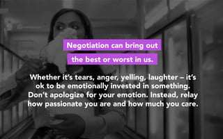 Whether it’s tears, anger, yelling, laughter – it’s
ok to be emotionally invested in something.
Don’t apologize for your emotion. Instead, relay
how passionate you are and how much you care.
Negotiation can bring out
the best or worst in us.
 