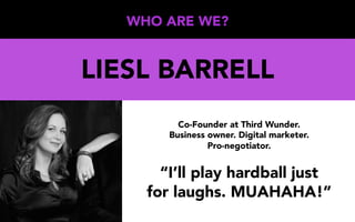 WHO ARE WE?
LIESL BARRELL
Co-Founder at Third Wunder.
Business owner. Digital marketer.
Pro-negotiator.
“I’ll play hardball just
for laughs. MUAHAHA!”
 