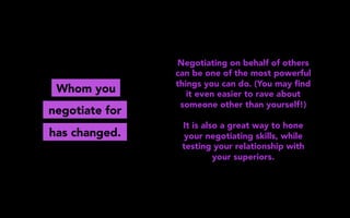 Whom you
Negotiating on behalf of others
can be one of the most powerful
things you can do. (You may ﬁnd
it even easier to rave about
someone other than yourself!)
It is also a great way to hone
your negotiating skills, while
testing your relationship with
your superiors.
negotiate for
has changed.
 