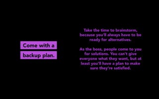 Come with a
Take the time to brainstorm,
because you’ll always have to be
ready for alternatives.
As the boss, people come to you
for solutions. You can’t give
everyone what they want, but at
least you’ll have a plan to make
sure they’re satisﬁed.
backup plan.
 