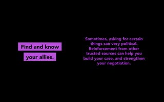 Find and know
Sometimes, asking for certain
things can very political.
Reinforcement from other
trusted sources can help you
build your case, and strengthen
your negotiation.
your allies.
 