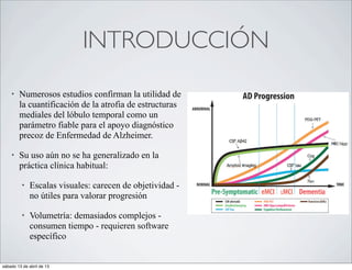 INTRODUCCIÓN
    •   Numerosos estudios confirman la utilidad de
        la cuantificación de la atrofia de estructuras
        mediales del lóbulo temporal como un
        parámetro fiable para el apoyo diagnóstico
        precoz de Enfermedad de Alzheimer.

    •   Su uso aún no se ha generalizado en la
        práctica clínica habitual:

         •   Escalas visuales: carecen de objetividad -
             no útiles para valorar progresión

         •   Volumetría: demasiados complejos -
             consumen tiempo - requieren software
             específico


sábado 13 de abril de 13
 