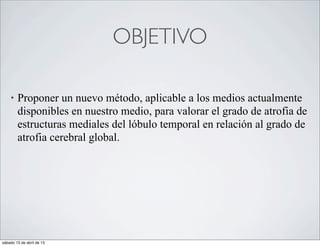 OBJETIVO

    •   Proponer un nuevo método, aplicable a los medios actualmente
        disponibles en nuestro medio, para valorar el grado de atrofia de
        estructuras mediales del lóbulo temporal en relación al grado de
        atrofia cerebral global.




sábado 13 de abril de 13
 