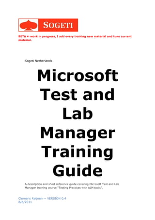 BETA  work in progress, I add every training new material and tune current
material.




    Sogeti Netherlands




            Microsoft
            Test and
               Lab
            Manager
            Training
             Guide
    A description and short reference guide covering Microsoft Test and Lab
    Manager training course “Testing Practices with ALM tools”.



Clemens Reijnen -- VERSION 0.4
8/8/2011
 