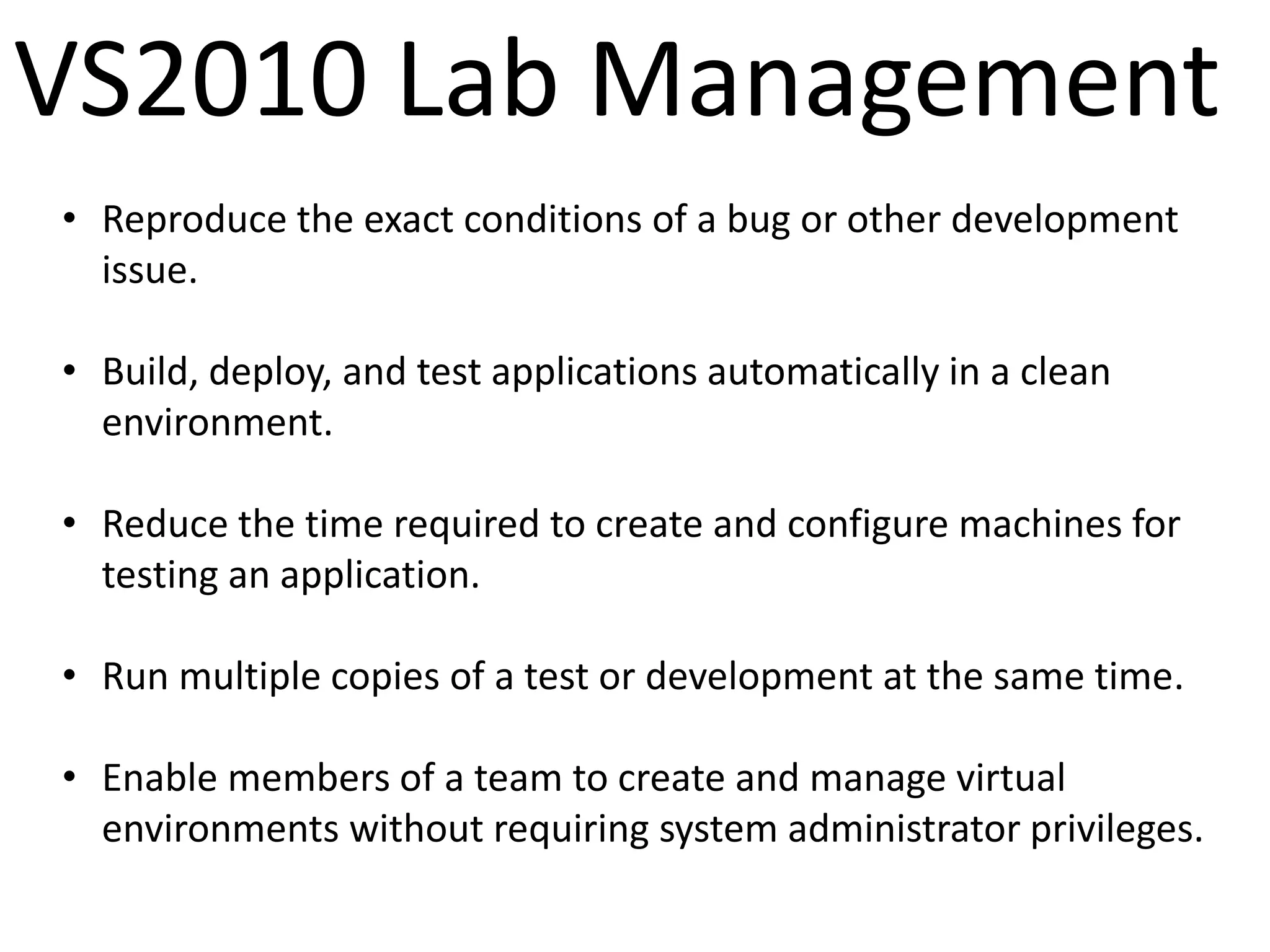 VS2010 Lab Management
• Reproduce the exact conditions of a bug or other development
  issue.

• Build, deploy, and test applications automatically in a clean
  environment.

• Reduce the time required to create and configure machines for
  testing an application.

• Run multiple copies of a test or development at the same time.

• Enable members of a team to create and manage virtual
  environments without requiring system administrator privileges.
 