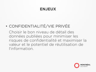 ENJEUX



●
    CONFIDENTIALITÉ/VIE PRIVÉE
    Choisir le bon niveau de détail des
    données publiées pour minimiser les
    risques de confidentialité et maximiser la
    valeur et le potentiel de réutilisation de
    l'information.
 