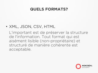 QUELS FORMATS?



●
    XML, JSON, CSV, HTML
    L'important est de préserver la structure
    de l'information. Tout format qui est
    aisément lisible (non-propriétaire) et
    structuré de manière cohérente est
    acceptable.
 