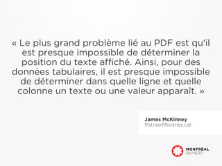 « Le plus grand problème lié au PDF est qu'il
  est presque impossible de déterminer la
  position du texte affiché. Ainsi, pour des
données tabulaires, il est presque impossible
  de déterminer dans quelle ligne et quelle
 colonne un texte ou une valeur apparaît. »


                              James McKinney
                              PatinerMontréa.cal
 
