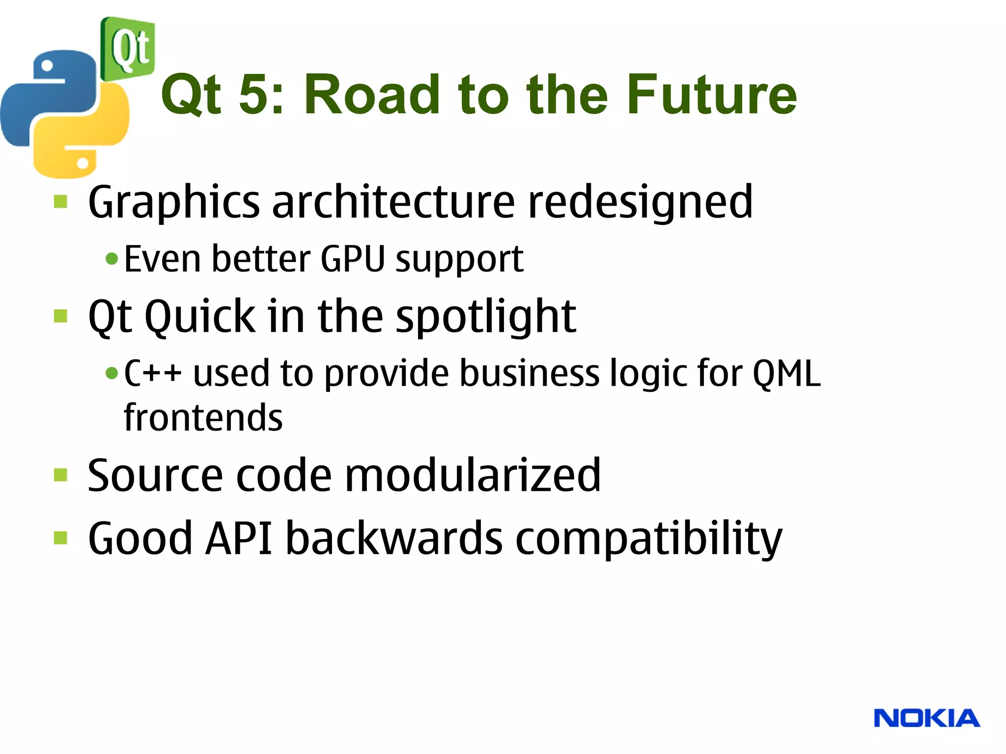Qt 5: Road to the Future
 Graphics architecture redesigned
  •Even better GPU support
 Qt Quick in the spotlight
  •C++ used to provide business logic for QML
   frontends
 Source code modularized
 Good API backwards compatibility
 