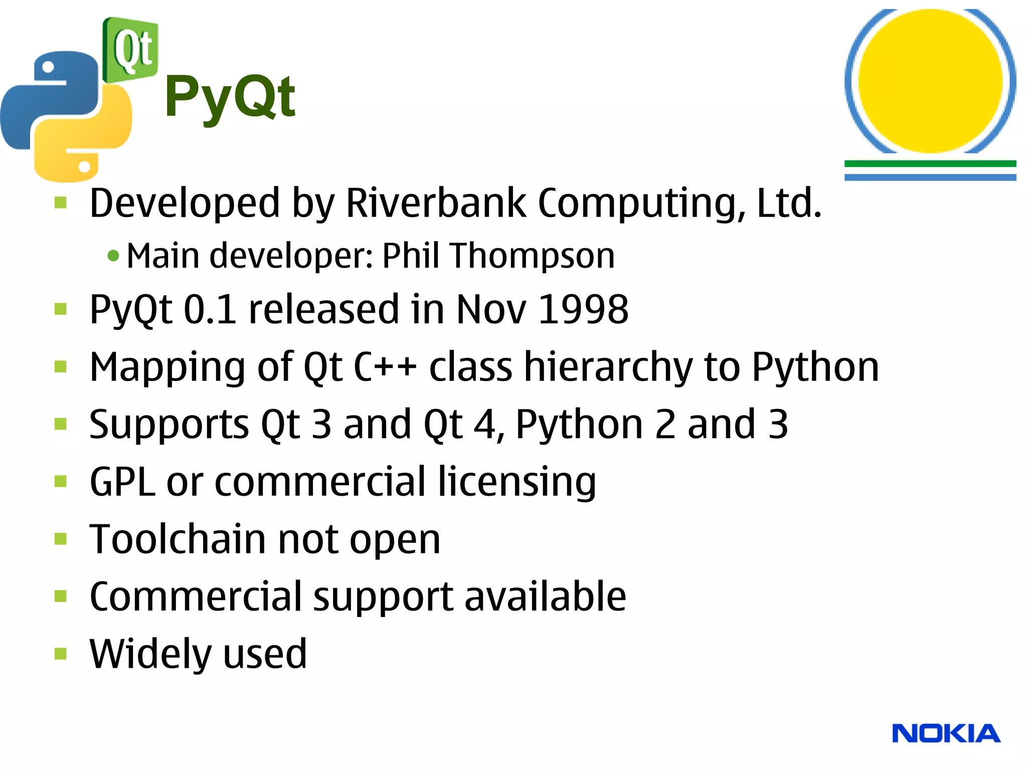 PyQt
 Developed by Riverbank Computing, Ltd.
    •Main developer: Phil Thompson
   PyQt 0.1 released in Nov 1998
   Mapping of Qt C++ class hierarchy to Python
   Supports Qt 3 and Qt 4, Python 2 and 3
   GPL or commercial licensing
   Toolchain not open
   Commercial support available
   Widely used
 