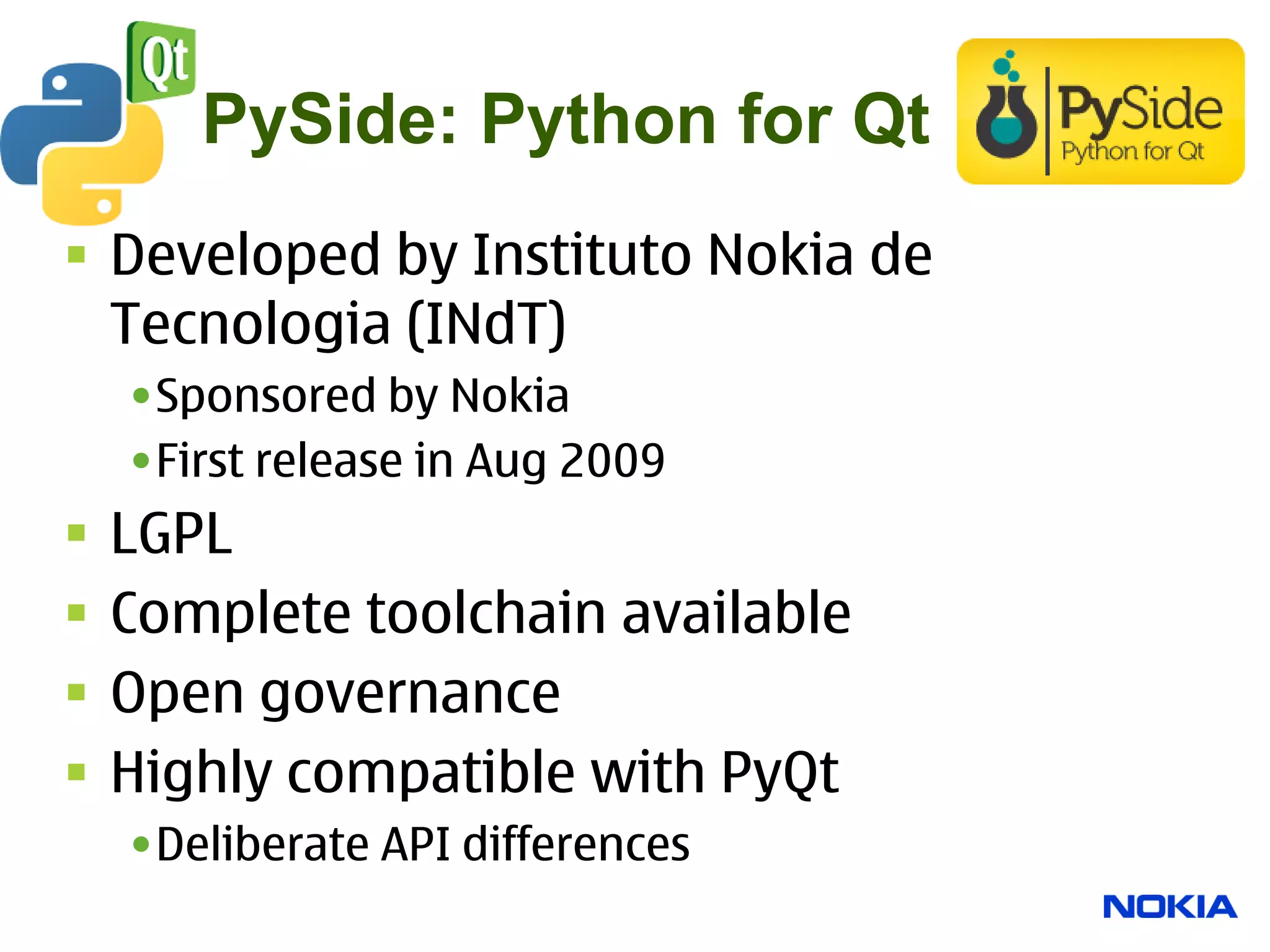PySide: Python for Qt
 Developed by Instituto Nokia de
  Tecnologia (INdT)
    •Sponsored by Nokia
    •First release in Aug 2009
   LGPL
   Complete toolchain available
   Open governance
   Highly compatible with PyQt
    •Deliberate API differences
 