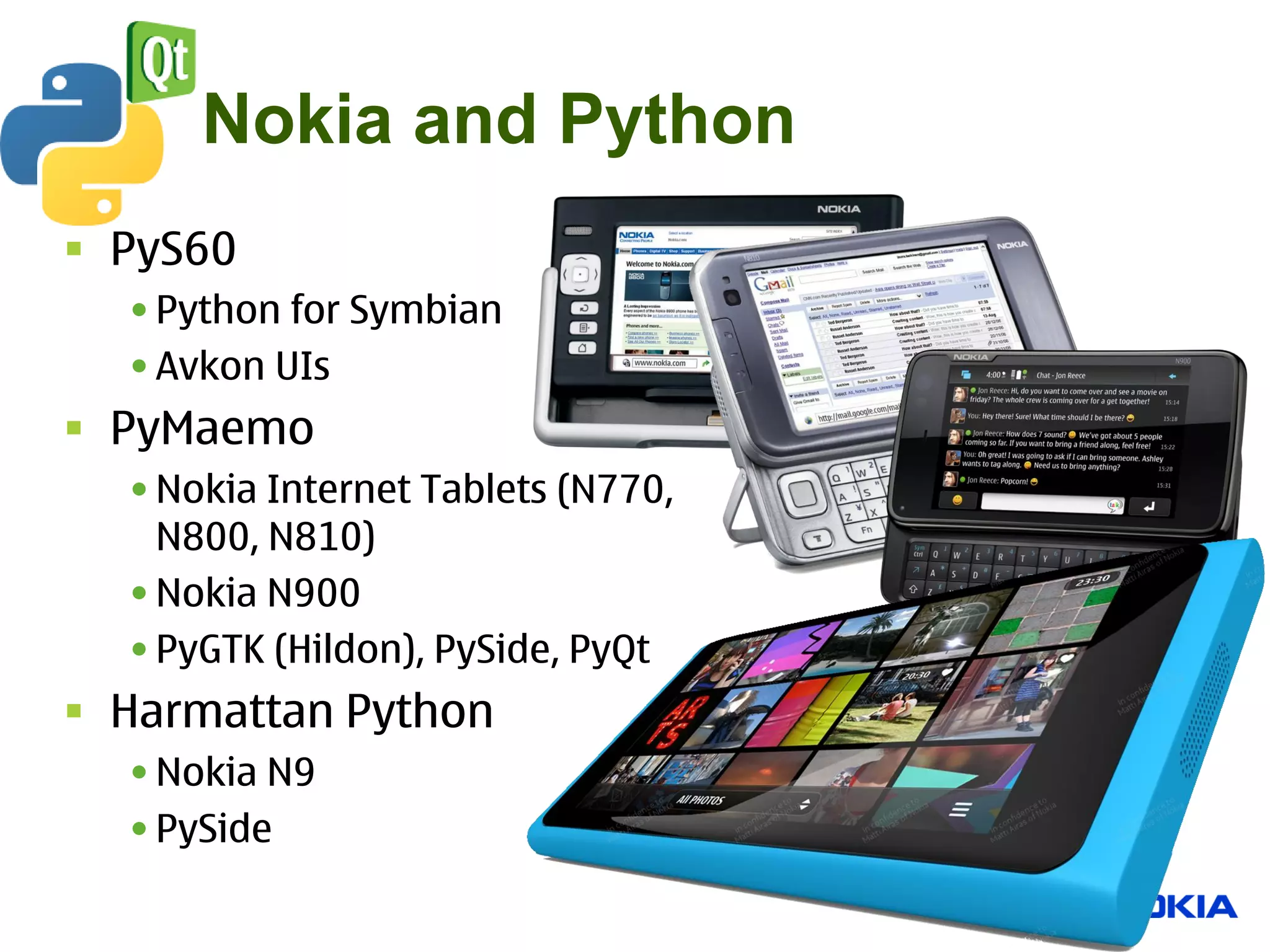 Nokia and Python
 PyS60
  • Python for Symbian
  • Avkon UIs
 PyMaemo
  • Nokia Internet Tablets (N770,
    N800, N810)
  • Nokia N900
  • PyGTK (Hildon), PySide, PyQt
 Harmattan Python
  • Nokia N9
  • PySide
 