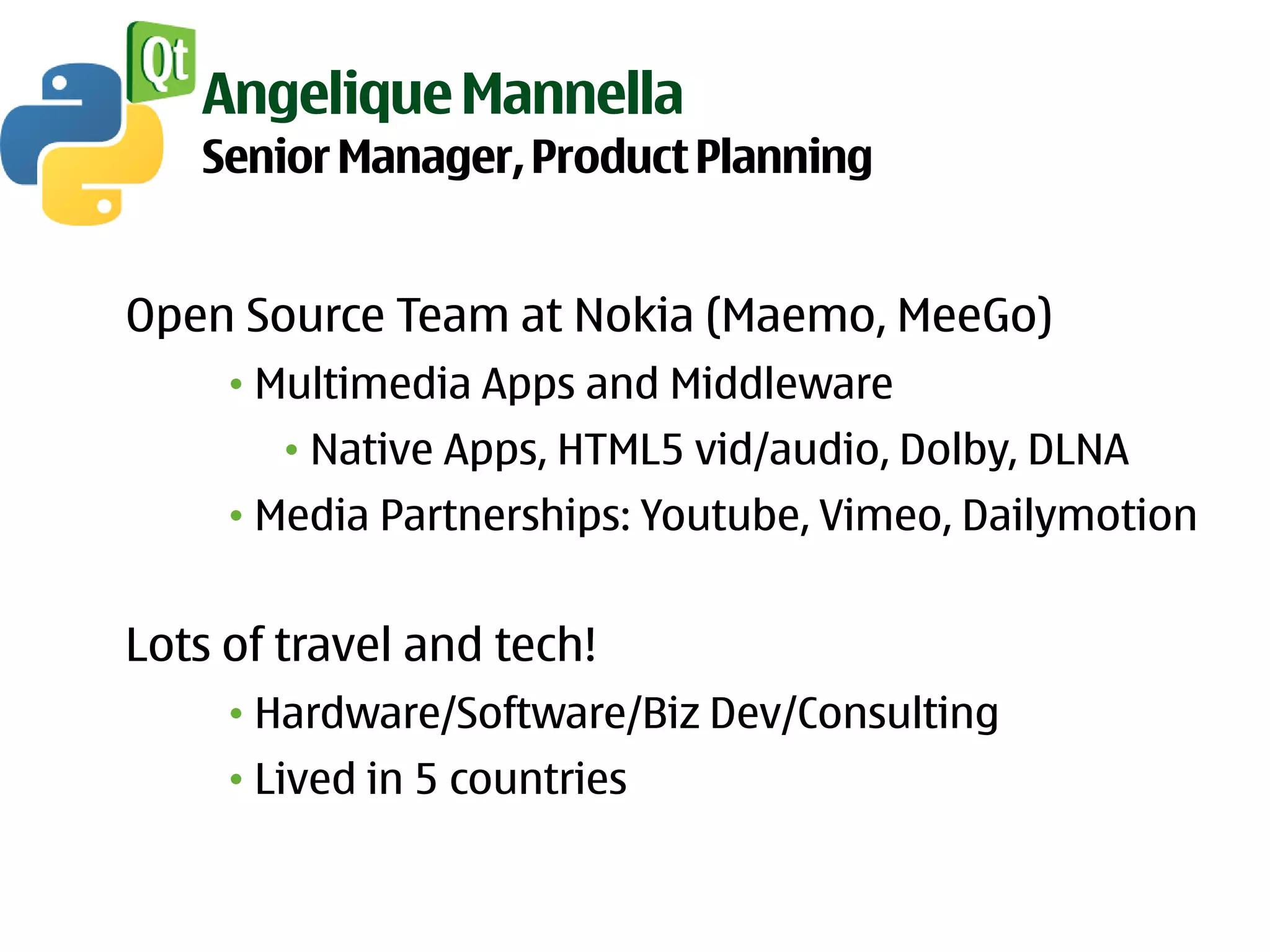 Angelique Mannella
   Senior Manager, Product Planning


Open Source Team at Nokia (Maemo, MeeGo)
     • Multimedia Apps and Middleware
        • Native Apps, HTML5 vid/audio, Dolby, DLNA
     • Media Partnerships: Youtube, Vimeo, Dailymotion


Lots of travel and tech!
     • Hardware/Software/Biz Dev/Consulting
     • Lived in 5 countries
 