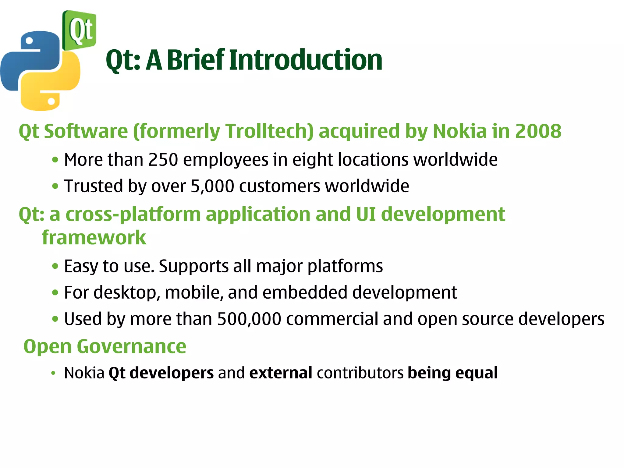 Qt: A Brief Introduction

Qt Software (formerly Trolltech) acquired by Nokia in 2008
   • More than 250 employees in eight locations worldwide
   • Trusted by over 5,000 customers worldwide
Qt: a cross-platform application and UI development
  framework
   • Easy to use. Supports all major platforms
   • For desktop, mobile, and embedded development
   • Used by more than 500,000 commercial and open source developers
Open Governance
   • Nokia Qt developers and external contributors being equal
 