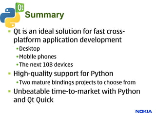 Summary
 Qt is an ideal solution for fast cross-
  platform application development
  •Desktop
  •Mobile phones
  •The next 10B devices
 High-quality support for Python
  •Two mature bindings projects to choose from
 Unbeatable time-to-market with Python
  and Qt Quick
 