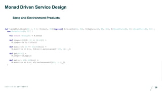 28C R A F T E D B Y C O N C E N T R A
Monad Driven Service Design
State and Environment Products
def tupleStateMonad[M[_], S <: Product, S2](implicit S:Selector[S, S2], R:Replacer[S, S2, S2], M:MonadState[M, S]):MonadState[M, S2] =
new MonadState[M, S2] {
val monad: Monad[M] = M.monad
def inspect[A](f: S2 => A):M[A] =
M.inspect(s => f(S(s)))
def modify(f: S2 => S2):M[Unit] =
M.modify(s => R(s, f(S(s))).asInstanceOf[(S2, S)]._2)
def get:M[S2] =
M.inspect(S.apply)
def set(s2: S2): M[Unit] =
M.modify(s => R(s, s2).asInstanceOf[(S2, S)]._2)
}
 
