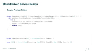 31C R A F T E D B Y C O N C E N T R A
Monad Driven Service Design
Service Provider Pattern
class UserAnalytics[M[_]](userServiceProvider:TenantId => M[UserService[M[_]]]) {
def getUserCountForTenant(tenantId:TenantId):M[Int] = {
for {
userService <- userServiceProvider(tenantId)
count <- userService.count
} yield count
}
}
class TestUserService[M[_]:State[Map[UUID, User], ?]]
type M[A] = State[(Map[TenantId, Map[UUID, User]], Map[UUID, User]), A]
 