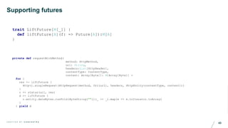 43C R A F T E D B Y C O N C E N T R A
Supporting futures
trait LiftFuture[M[_]] {
def liftFuture[A](f: => Future[A]):M[A]
}
private def requestWithMethod(
method: HttpMethod,
url: String,
headers:List[HttpHeader],
contentType: ContentType,
content: Array[Byte]): M[Array[Byte]] =
for {
res <- liftFuture {
Http().singleRequest(HttpRequest(method, Uri(url), headers, HttpEntity(contentType, content)))
}
r <- status(url, res)
d <- liftFuture {
r.entity.dataBytes.runFold(ByteString(""))(_ ++ _).map(e => e.toIterator.toArray)
}
} yield d
 