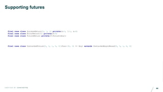 44C R A F T E D B Y C O N C E N T R A
Supporting futures
final case class UnstackedFuture[R, S, L, E, A](func:(R, S) => Any) extends UnstackedAsyncMonad[R, S, L, E, A]
final case class SuccessReturn[S, L, A] private(s:S, l:L, a:A)
final case class ErrorReturn[E] private(e:E)
final case class FutureReturn private(f:Future[Any])
 