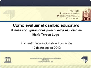 Como evaluar el cambio educativo
Nuevas configuraciones para nuevos estudiantes
              María Teresa Lugo

      Encuentro Internacional de Educación
             19 de marzo de 2012
 