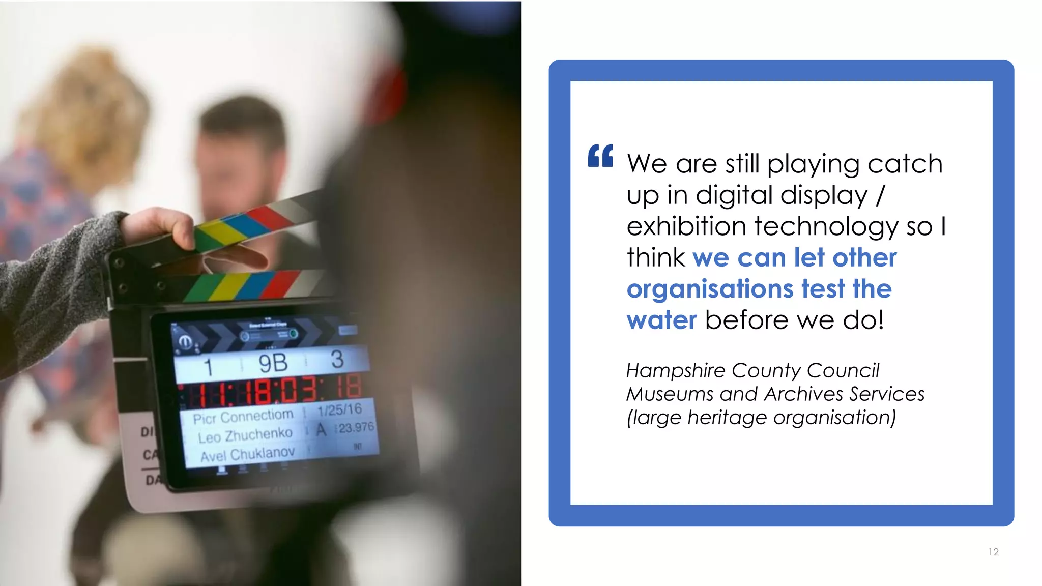 12
We are still playing catch
up in digital display /
exhibition technology so I
think we can let other
organisations test the
water before we do!
Hampshire County Council
Museums and Archives Services
(large heritage organisation)
 