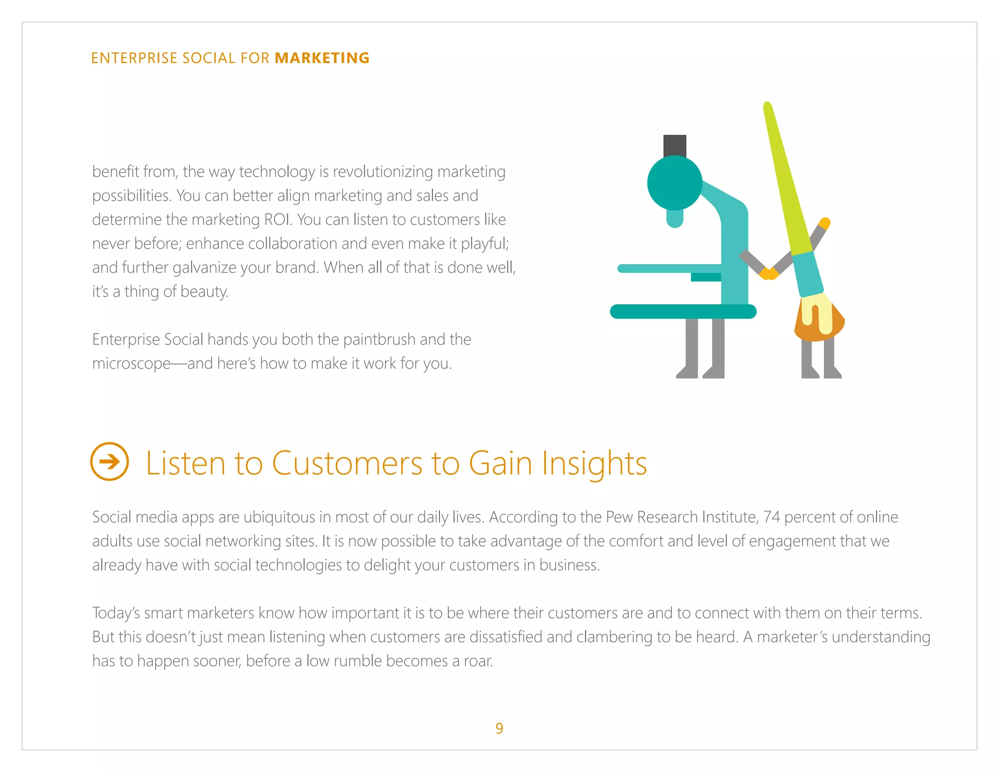ENTERPRISE SOCIAL FOR MARKETING
benefit from, the way technology is revolutionizing marketing
possibilities. You can better align marketing and sales and
determine the marketing ROI. You can listen to customers like
never before; enhance collaboration and even make it playful;
and further galvanize your brand. When all of that is done well,
it’s a thing of beauty.
Enterprise Social hands you both the paintbrush and the
microscope—and here’s how to make it work for you.
Listen to Customers to Gain Insights
Social media apps are ubiquitous in most of our daily lives. According to the Pew Research Institute, 74 percent of online
adults use social networking sites. It is now possible to take advantage of the comfort and level of engagement that we
already have with social technologies to delight your customers in business.
Today’s smart marketers know how important it is to be where their customers are and to connect with them on their terms.
But this doesn’t just mean listening when customers are dissatisfied and clambering to be heard. A marketer’s understanding
has to happen sooner, before a low rumble becomes a roar.
9
 