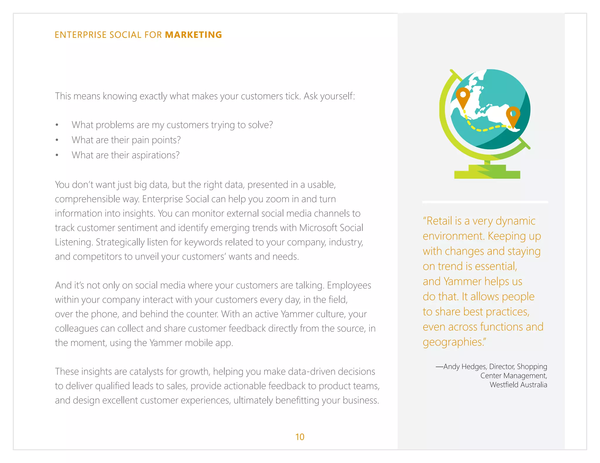 ENTERPRISE SOCIAL FOR MARKETING
This means knowing exactly what makes your customers tick. Ask yourself:
•	 What problems are my customers trying to solve?
•	 What are their pain points?
•	 What are their aspirations?
You don’t want just big data, but the right data, presented in a usable,
comprehensible way. Enterprise Social can help you zoom in and turn
information into insights. You can monitor external social media channels to
track customer sentiment and identify emerging trends with Microsoft Social
Listening. Strategically listen for keywords related to your company, industry,
and competitors to unveil your customers’ wants and needs.
And it’s not only on social media where your customers are talking. Employees
within your company interact with your customers every day, in the field,
over the phone, and behind the counter. With an active Yammer culture, your
colleagues can collect and share customer feedback directly from the source, in
the moment, using the Yammer mobile app.
These insights are catalysts for growth, helping you make data-driven decisions
to deliver qualified leads to sales, provide actionable feedback to product teams,
and design excellent customer experiences, ultimately benefitting your business.
“Retail is a very dynamic
environment. Keeping up
with changes and staying
on trend is essential,
and Yammer helps us
do that. It allows people
to share best practices,
even across functions and
geographies.”
—Andy Hedges, Director, Shopping
Center Management,
Westfield Australia
10
 