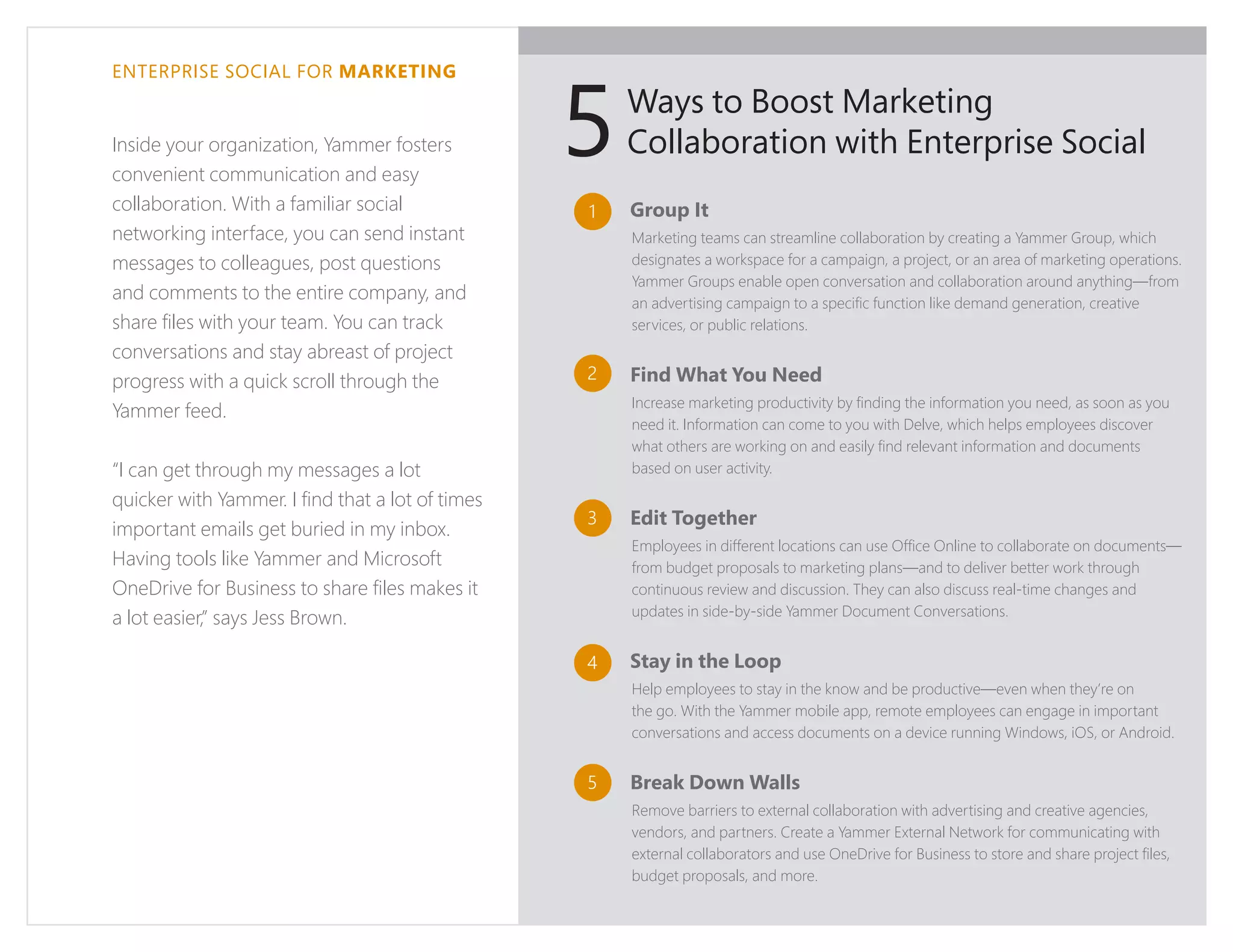 ENTERPRISE SOCIAL FOR MARKETING
Inside your organization, Yammer fosters
convenient communication and easy
collaboration. With a familiar social
networking interface, you can send instant
messages to colleagues, post questions
and comments to the entire company, and
share files with your team. You can track
conversations and stay abreast of project
progress with a quick scroll through the
Yammer feed.
“I can get through my messages a lot
quicker with Yammer. I find that a lot of times
important emails get buried in my inbox.
Having tools like Yammer and Microsoft
OneDrive for Business to share files makes it
a lot easier,” says Jess Brown.
Group It
Marketing teams can streamline collaboration by creating a Yammer Group, which
designates a workspace for a campaign, a project, or an area of marketing operations.
Yammer Groups enable open conversation and collaboration around anything—from
an advertising campaign to a specific function like demand generation, creative
services, or public relations.
Find What You Need
Increase marketing productivity by finding the information you need, as soon as you
need it. Information can come to you with Delve, which helps employees discover
what others are working on and easily find relevant information and documents
based on user activity.
Edit Together
Employees in different locations can use Office Online to collaborate on documents—
from budget proposals to marketing plans—and to deliver better work through
continuous review and discussion. They can also discuss real-time changes and
updates in side-by-side Yammer Document Conversations.
Stay in the Loop
Help employees to stay in the know and be productive—even when they’re on
the go. With the Yammer mobile app, remote employees can engage in important
conversations and access documents on a device running Windows, iOS, or Android.
Break Down Walls
Remove barriers to external collaboration with advertising and creative agencies,
vendors, and partners. Create a Yammer External Network for communicating with
external collaborators and use OneDrive for Business to store and share project files,
budget proposals, and more.
Ways to Boost Marketing
Collaboration with Enterprise Social
1
2
3
4
5
5
 