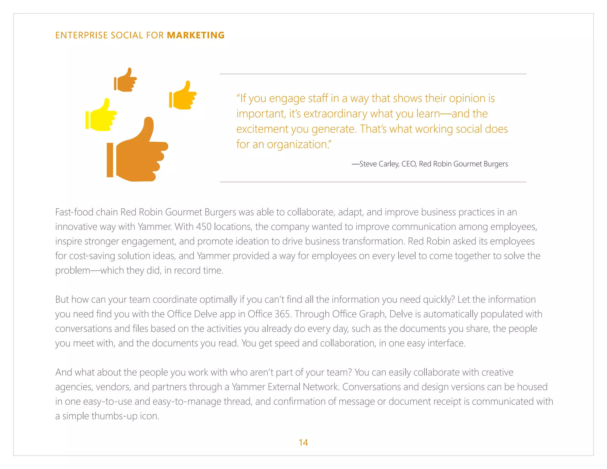 ENTERPRISE SOCIAL FOR MARKETING
Fast-food chain Red Robin Gourmet Burgers was able to collaborate, adapt, and improve business practices in an
innovative way with Yammer. With 450 locations, the company wanted to improve communication among employees,
inspire stronger engagement, and promote ideation to drive business transformation. Red Robin asked its employees
for cost-saving solution ideas, and Yammer provided a way for employees on every level to come together to solve the
problem—which they did, in record time.
But how can your team coordinate optimally if you can’t find all the information you need quickly? Let the information
you need find you with the Office Delve app in Office 365. Through Office Graph, Delve is automatically populated with
conversations and files based on the activities you already do every day, such as the documents you share, the people
you meet with, and the documents you read. You get speed and collaboration, in one easy interface.
And what about the people you work with who aren’t part of your team? You can easily collaborate with creative
agencies, vendors, and partners through a Yammer External Network. Conversations and design versions can be housed
in one easy-to-use and easy-to-manage thread, and confirmation of message or document receipt is communicated with
a simple thumbs-up icon.
“If you engage staff in a way that shows their opinion is
important, it’s extraordinary what you learn—and the
excitement you generate. That’s what working social does
for an organization.”
—Steve Carley, CEO, Red Robin Gourmet Burgers
14
 
