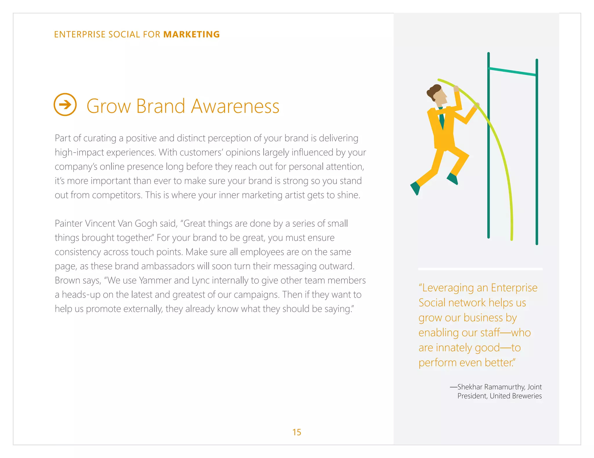 ENTERPRISE SOCIAL FOR MARKETING
Grow Brand Awareness
Part of curating a positive and distinct perception of your brand is delivering
high-impact experiences. With customers’ opinions largely influenced by your
company’s online presence long before they reach out for personal attention,
it’s more important than ever to make sure your brand is strong so you stand
out from competitors. This is where your inner marketing artist gets to shine.
Painter Vincent Van Gogh said, “Great things are done by a series of small
things brought together.” For your brand to be great, you must ensure
consistency across touch points. Make sure all employees are on the same
page, as these brand ambassadors will soon turn their messaging outward.
Brown says, “We use Yammer and Lync internally to give other team members
a heads-up on the latest and greatest of our campaigns. Then if they want to
help us promote externally, they already know what they should be saying.”
15
“Leveraging an Enterprise
Social network helps us
grow our business by
enabling our staff—who
are innately good—to
perform even better.”
—Shekhar Ramamurthy, Joint
President, United Breweries
 