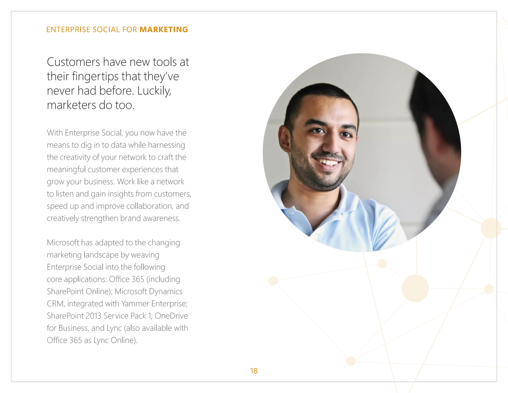 ENTERPRISE SOCIAL FOR MARKETING
Customers have new tools at
their fingertips that they’ve
never had before. Luckily,
marketers do too.
With Enterprise Social, you now have the
means to dig in to data while harnessing
the creativity of your network to craft the
meaningful customer experiences that
grow your business. Work like a network
to listen and gain insights from customers,
speed up and improve collaboration, and
creatively strengthen brand awareness.
Microsoft has adapted to the changing
marketing landscape by weaving
Enterprise Social into the following
core applications: Office 365 (including
SharePoint Online); Microsoft Dynamics
CRM, integrated with Yammer Enterprise;
SharePoint 2013 Service Pack 1; OneDrive
for Business, and Lync (also available with
Office 365 as Lync Online).
18
 