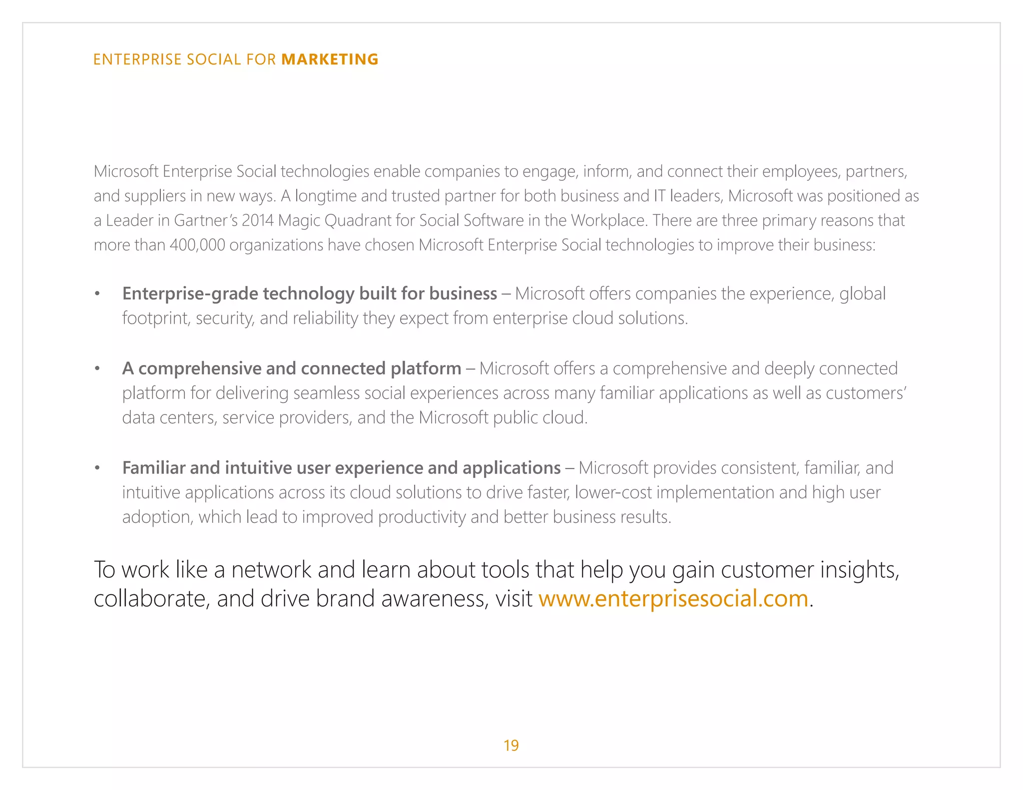 ENTERPRISE SOCIAL FOR MARKETING
Microsoft Enterprise Social technologies enable companies to engage, inform, and connect their employees, partners,
and suppliers in new ways. A longtime and trusted partner for both business and IT leaders, Microsoft was positioned as
a Leader in Gartner’s 2014 Magic Quadrant for Social Software in the Workplace. There are three primary reasons that
more than 400,000 organizations have chosen Microsoft Enterprise Social technologies to improve their business:
•	 Enterprise-grade technology built for business – Microsoft offers companies the experience, global
footprint, security, and reliability they expect from enterprise cloud solutions.
•	 A comprehensive and connected platform – Microsoft offers a comprehensive and deeply connected
platform for delivering seamless social experiences across many familiar applications as well as customers’
data centers, service providers, and the Microsoft public cloud.
•	 Familiar and intuitive user experience and applications – Microsoft provides consistent, familiar, and
intuitive applications across its cloud solutions to drive faster, lower-cost implementation and high user
adoption, which lead to improved productivity and better business results.
To work like a network and learn about tools that help you gain customer insights,
collaborate, and drive brand awareness, visit www.enterprisesocial.com.
19
 
