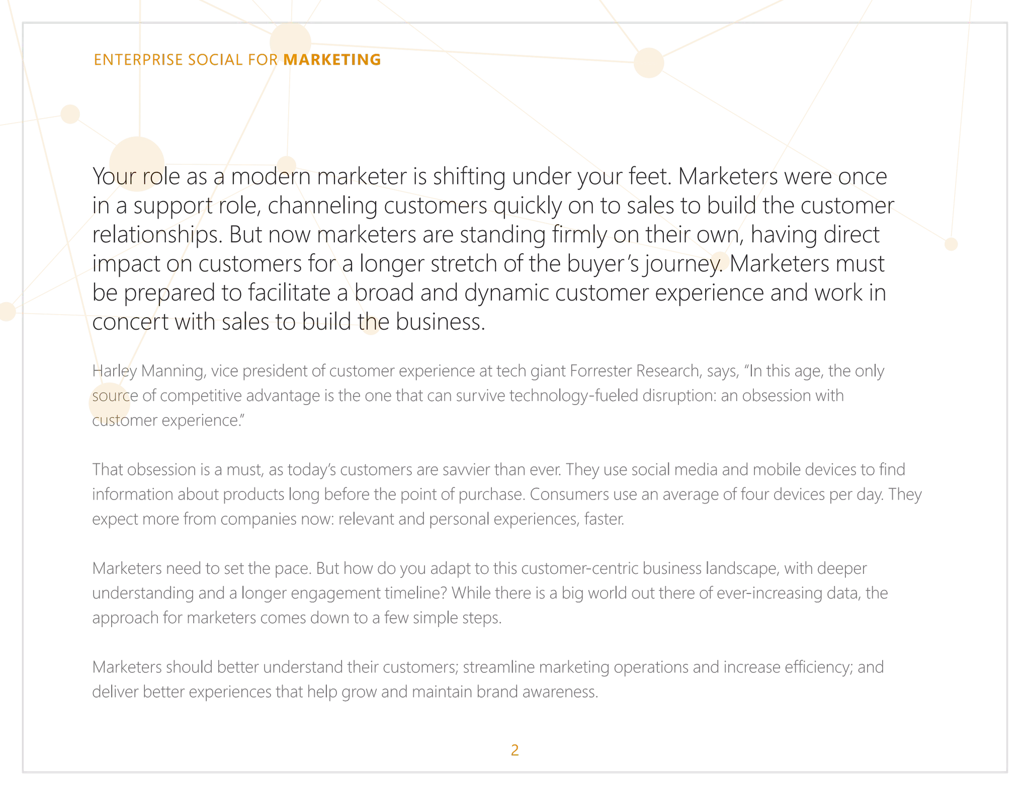 ENTERPRISE SOCIAL FOR MARKETING
Your role as a modern marketer is shifting under your feet. Marketers were once
in a support role, channeling customers quickly on to sales to build the customer
relationships. But now marketers are standing firmly on their own, having direct
impact on customers for a longer stretch of the buyer’s journey. Marketers must
be prepared to facilitate a broad and dynamic customer experience and work in
concert with sales to build the business.
Harley Manning, vice president of customer experience at tech giant Forrester Research, says, “In this age, the only
source of competitive advantage is the one that can survive technology-fueled disruption: an obsession with
customer experience.”
That obsession is a must, as today’s customers are savvier than ever. They use social media and mobile devices to find
information about products long before the point of purchase. Consumers use an average of four devices per day. They
expect more from companies now: relevant and personal experiences, faster.
Marketers need to set the pace. But how do you adapt to this customer-centric business landscape, with deeper
understanding and a longer engagement timeline? While there is a big world out there of ever-increasing data, the
approach for marketers comes down to a few simple steps.
Marketers should better understand their customers; streamline marketing operations and increase efficiency; and
deliver better experiences that help grow and maintain brand awareness.
2
 