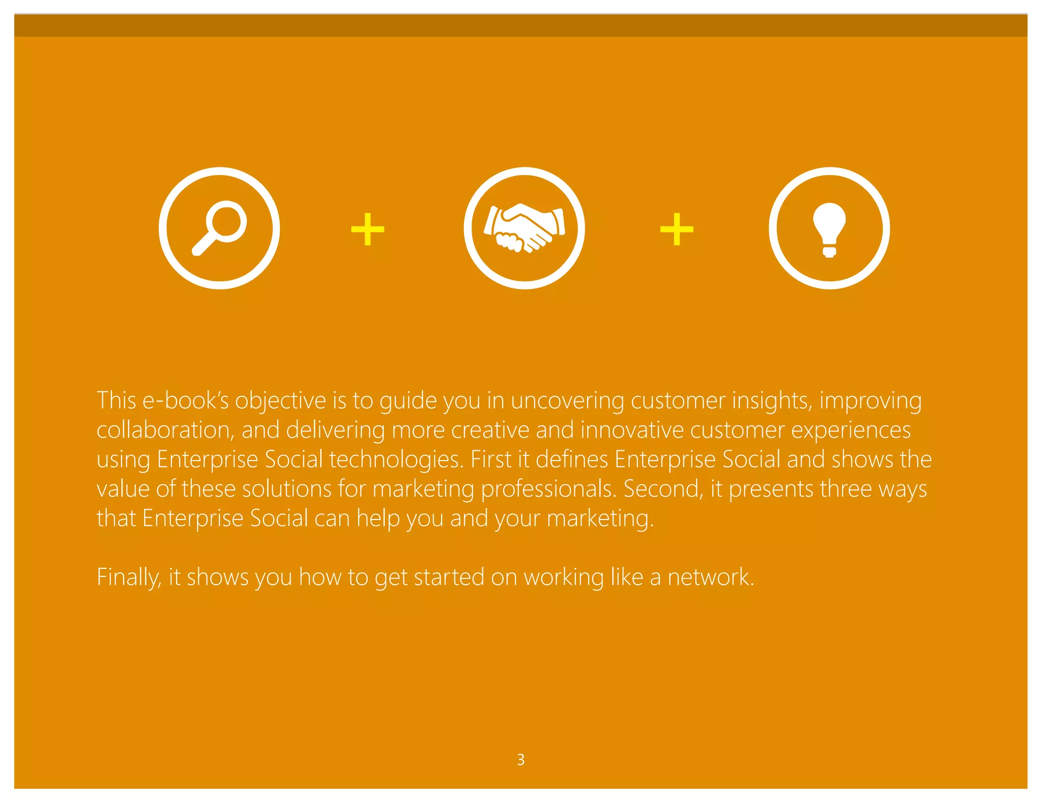 ENTERPRISE SOCIAL FOR MARKETING
This e-book’s objective is to guide you in uncovering customer insights, improving
collaboration, and delivering more creative and innovative customer experiences
using Enterprise Social technologies. First it defines Enterprise Social and shows the
value of these solutions for marketing professionals. Second, it presents three ways
that Enterprise Social can help you and your marketing.
Finally, it shows you how to get started on working like a network.
3
 