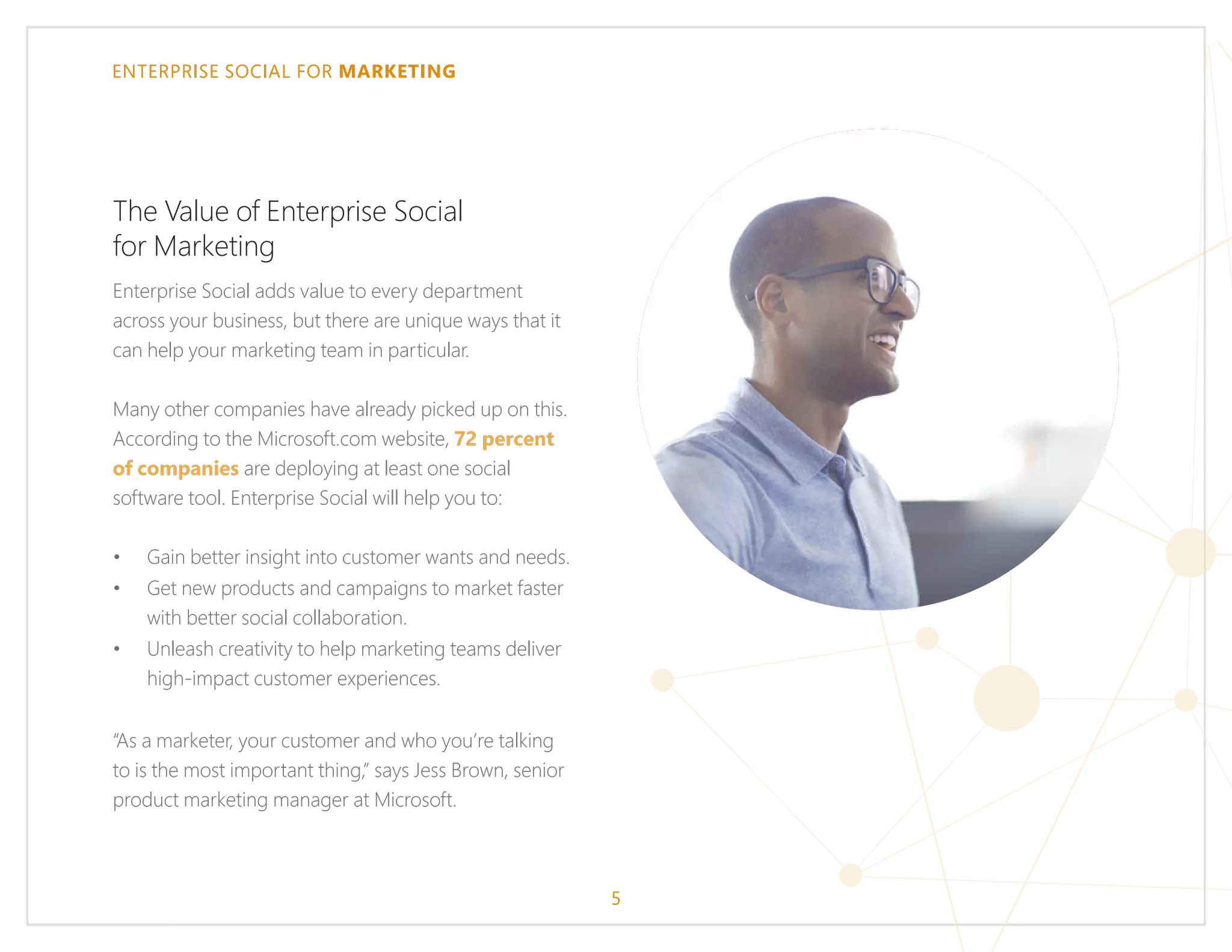 ENTERPRISE SOCIAL FOR MARKETING
The Value of Enterprise Social
for Marketing
Enterprise Social adds value to every department
across your business, but there are unique ways that it
can help your marketing team in particular.
Many other companies have already picked up on this.
According to the Microsoft.com website, 72 percent
of companies are deploying at least one social
software tool. Enterprise Social will help you to:
•	 Gain better insight into customer wants and needs.
•	 Get new products and campaigns to market faster
with better social collaboration.
•	 Unleash creativity to help marketing teams deliver
high-impact customer experiences.
“As a marketer, your customer and who you’re talking
to is the most important thing,” says Jess Brown, senior
product marketing manager at Microsoft.
5
 